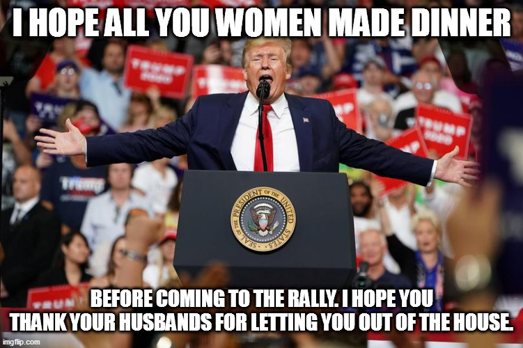 Trump Rally 2 | I HOPE ALL YOU WOMEN MADE DINNER; BEFORE COMING TO THE RALLY. I HOPE YOU THANK YOUR HUSBANDS FOR LETTING YOU OUT OF THE HOUSE. | image tagged in trump rally 2 | made w/ Imgflip meme maker