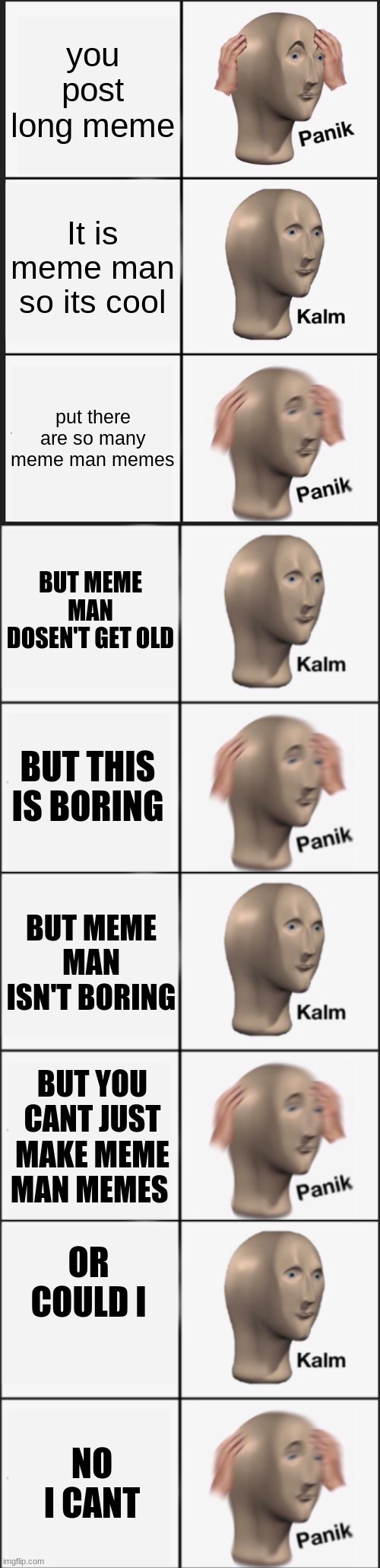 kalm panik kalm panik kalm panik kalm panik kalm panik |  you post long meme; It is meme man so its cool; put there are so many meme man memes; BUT MEME MAN DOSEN'T GET OLD; BUT THIS IS BORING; BUT MEME MAN ISN'T BORING; BUT YOU CANT JUST MAKE MEME MAN MEMES; OR COULD I; NO I CANT | image tagged in memes,panik kalm panik,kalm panik,meme man,long | made w/ Imgflip meme maker