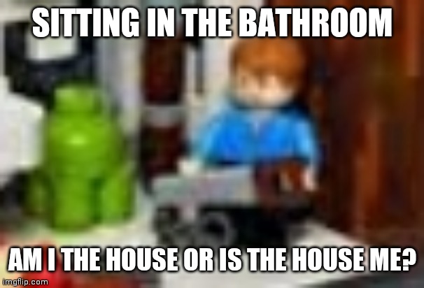 Lego logic | SITTING IN THE BATHROOM; AM I THE HOUSE OR IS THE HOUSE ME? | image tagged in lego | made w/ Imgflip meme maker