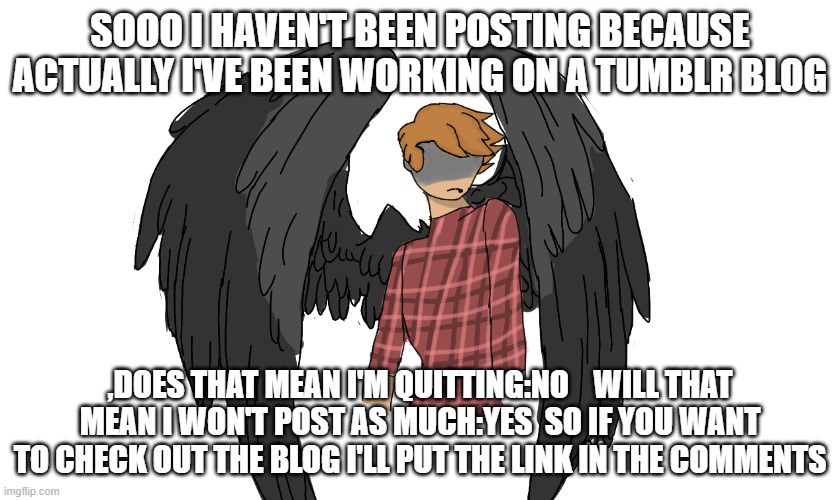 ye | SOOO I HAVEN'T BEEN POSTING BECAUSE ACTUALLY I'VE BEEN WORKING ON A TUMBLR BLOG; ,DOES THAT MEAN I'M QUITTING:NO    WILL THAT MEAN I WON'T POST AS MUCH:YES  SO IF YOU WANT TO CHECK OUT THE BLOG I'LL PUT THE LINK IN THE COMMENTS | made w/ Imgflip meme maker