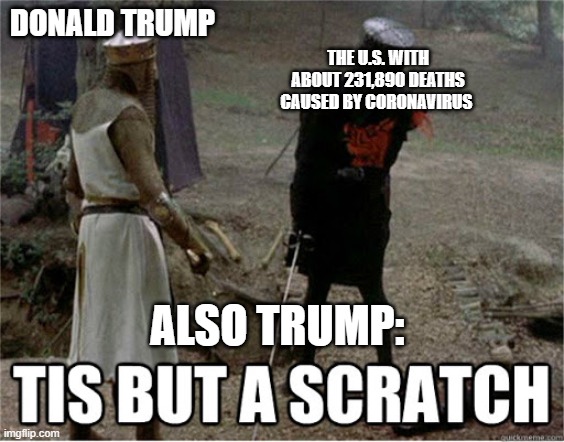 tis but a scratch | THE U.S. WITH ABOUT 231,890 DEATHS CAUSED BY CORONAVIRUS; DONALD TRUMP; ALSO TRUMP: | image tagged in tis but a scratch,donald trump is an idiot,coronavirus | made w/ Imgflip meme maker