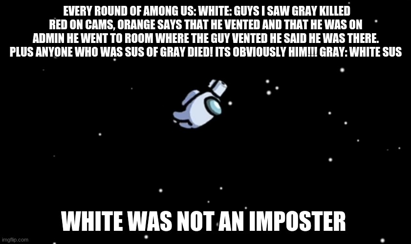 Among Us ejected | EVERY ROUND OF AMONG US: WHITE: GUYS I SAW GRAY KILLED RED ON CAMS, ORANGE SAYS THAT HE VENTED AND THAT HE WAS ON ADMIN HE WENT TO ROOM WHERE THE GUY VENTED HE SAID HE WAS THERE. PLUS ANYONE WHO WAS SUS OF GRAY DIED! ITS OBVIOUSLY HIM!!! GRAY: WHITE SUS; WHITE WAS NOT AN IMPOSTER | image tagged in among us ejected | made w/ Imgflip meme maker