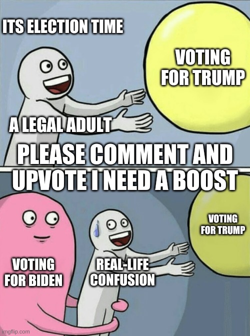 Please Upvote and leave some comments | ITS ELECTION TIME; VOTING FOR TRUMP; A LEGAL ADULT; PLEASE COMMENT AND UPVOTE I NEED A BOOST; VOTING FOR TRUMP; VOTING FOR BIDEN; REAL-LIFE CONFUSION | image tagged in memes,running away balloon | made w/ Imgflip meme maker