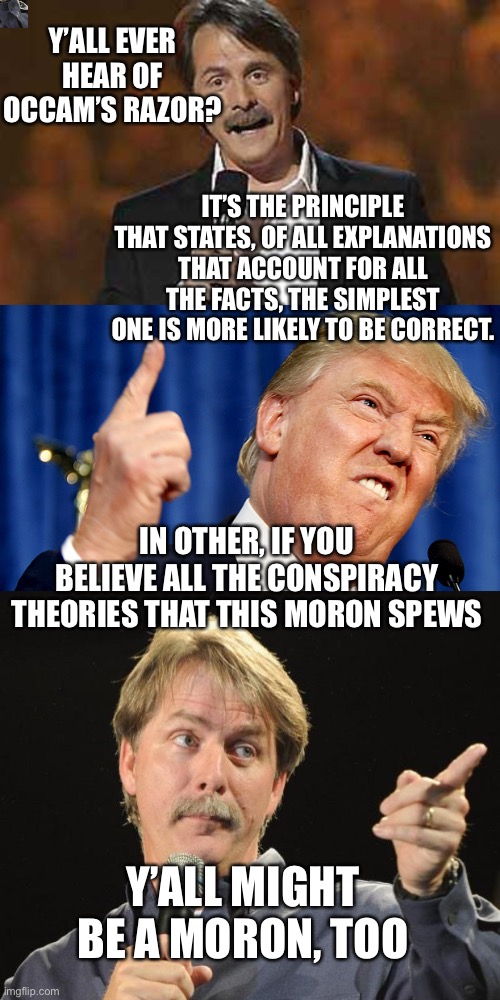 Y’ALL EVER HEAR OF OCCAM’S RAZOR? IT’S THE PRINCIPLE THAT STATES, OF ALL EXPLANATIONS THAT ACCOUNT FOR ALL THE FACTS, THE SIMPLEST ONE IS MORE LIKELY TO BE CORRECT. IN OTHER, IF YOU BELIEVE ALL THE CONSPIRACY THEORIES THAT THIS MORON SPEWS; Y’ALL MIGHT BE A MORON, TOO | image tagged in jeff foxworthy,donald trump,jeff foxworthy you might be a redneck,donald trump is an idiot,election 2020 | made w/ Imgflip meme maker