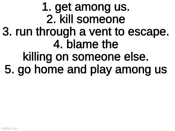 wait what | 1. get among us.
2. kill someone
3. run through a vent to escape.
4. blame the killing on someone else.
5. go home and play among us | image tagged in blank white template | made w/ Imgflip meme maker