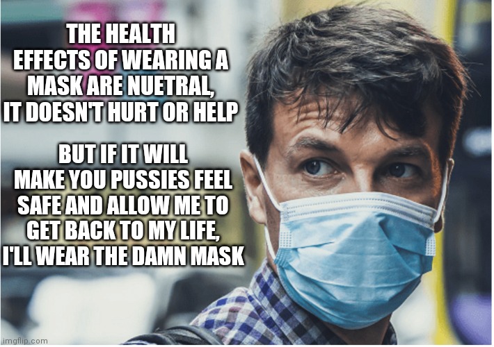 COVID mask | THE HEALTH EFFECTS OF WEARING A MASK ARE NUETRAL, IT DOESN'T HURT OR HELP; BUT IF IT WILL MAKE YOU PUSSIES FEEL SAFE AND ALLOW ME TO GET BACK TO MY LIFE, I'LL WEAR THE DAMN MASK | image tagged in covid mask | made w/ Imgflip meme maker