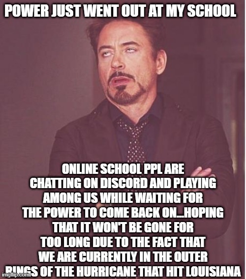 Wish us well........everyone is anxious about the possible direction of the hurricane but, as of right now, it has not hit us. s | POWER JUST WENT OUT AT MY SCHOOL; ONLINE SCHOOL PPL ARE CHATTING ON DISCORD AND PLAYING AMONG US WHILE WAITING FOR THE POWER TO COME BACK ON...HOPING THAT IT WON'T BE GONE FOR TOO LONG DUE TO THE FACT THAT WE ARE CURRENTLY IN THE OUTER RINGS OF THE HURRICANE THAT HIT LOUISIANA | image tagged in memes,face you make robert downey jr | made w/ Imgflip meme maker