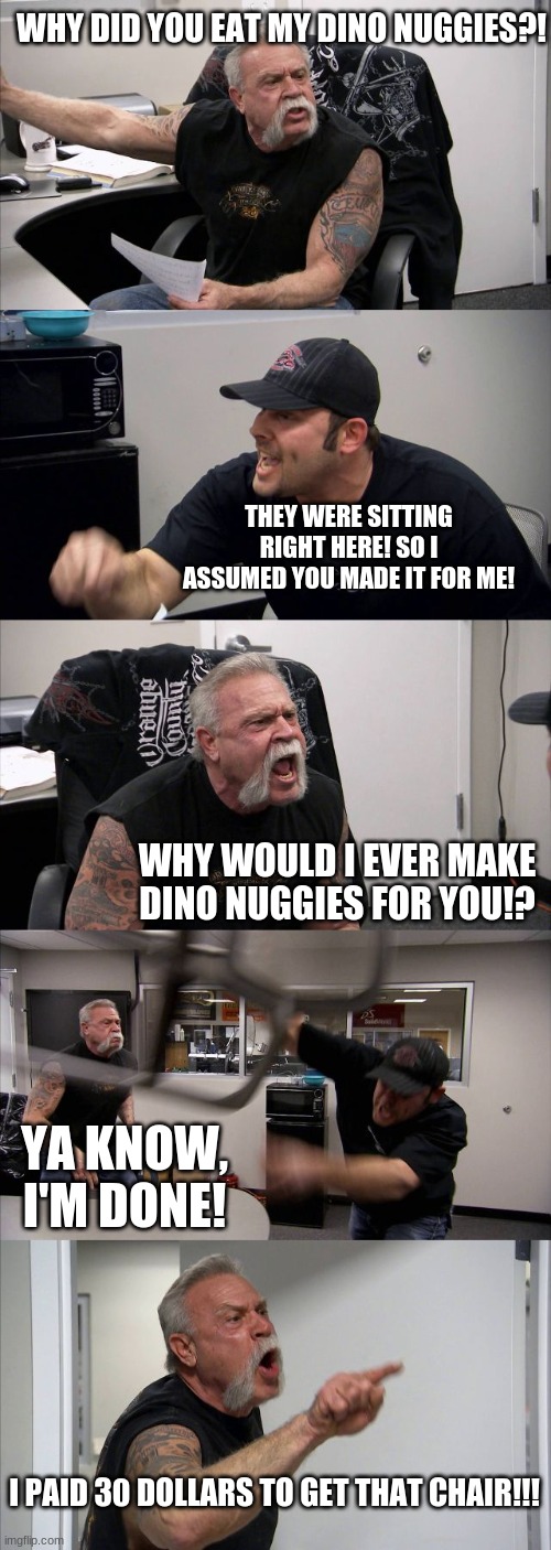 American Chopper Argument | WHY DID YOU EAT MY DINO NUGGIES?! THEY WERE SITTING RIGHT HERE! SO I ASSUMED YOU MADE IT FOR ME! WHY WOULD I EVER MAKE DINO NUGGIES FOR YOU!? YA KNOW, I'M DONE! I PAID 30 DOLLARS TO GET THAT CHAIR!!! | image tagged in memes,american chopper argument | made w/ Imgflip meme maker