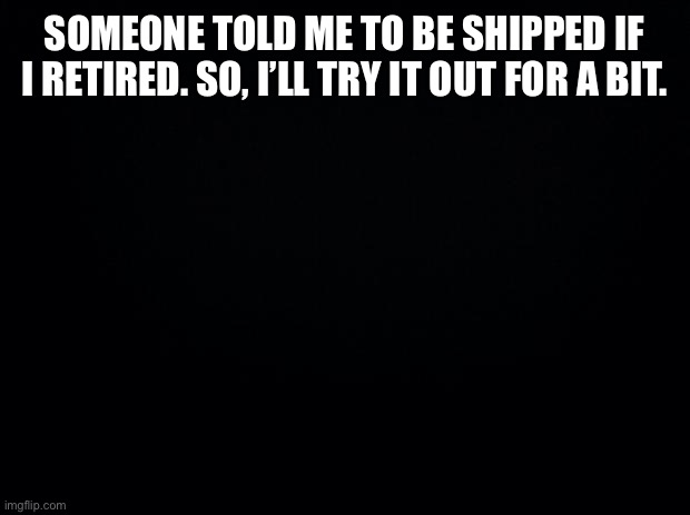Black background | SOMEONE TOLD ME TO BE SHIPPED IF I RETIRED. SO, I’LL TRY IT OUT FOR A BIT. | image tagged in black background | made w/ Imgflip meme maker