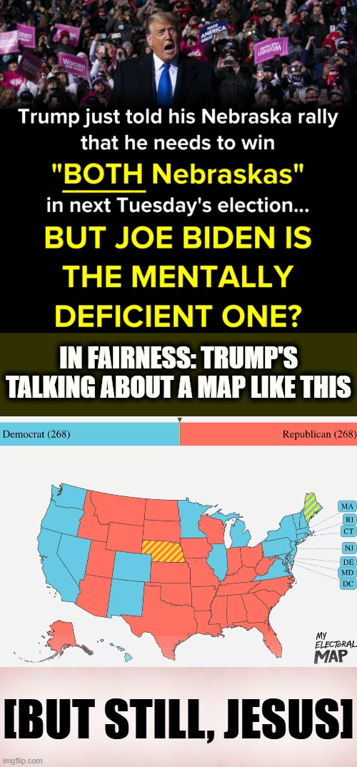 [Indeed: If Trump manages to win AZ, TX, FL, GA, NC, OH, WI, and IA, then NE's 2nd district might come into play. lol] | IN FAIRNESS: TRUMP'S TALKING ABOUT A MAP LIKE THIS; [BUT STILL, JESUS] | image tagged in nebraska,election 2020,2020 elections,trump is a moron | made w/ Imgflip meme maker