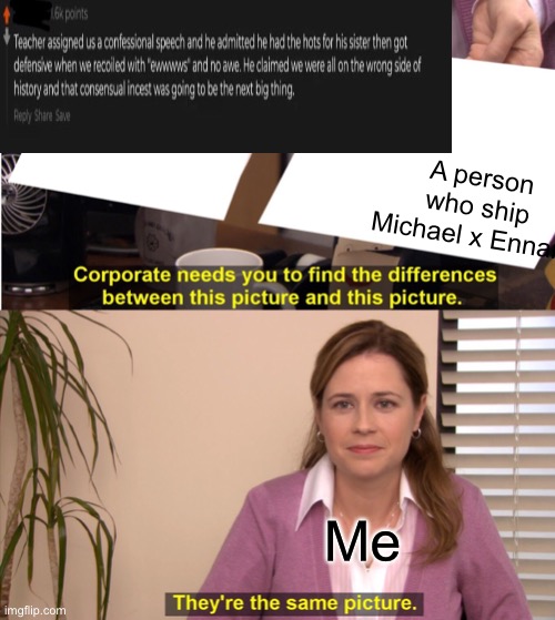 Sorry it’s not made correctly basically the pic was someone supporting incest and well a Michael x Ennard shipper for the second | A person who ship Michael x Ennard; Me | image tagged in memes,they're the same picture | made w/ Imgflip meme maker