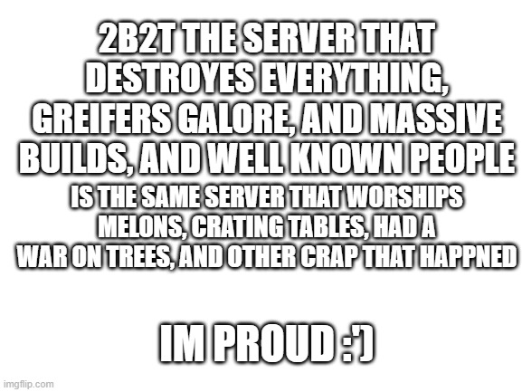 2b2t is good | 2B2T THE SERVER THAT DESTROYES EVERYTHING, GREIFERS GALORE, AND MASSIVE BUILDS, AND WELL KNOWN PEOPLE; IS THE SAME SERVER THAT WORSHIPS MELONS, CRATING TABLES, HAD A WAR ON TREES, AND OTHER CRAP THAT HAPPNED; IM PROUD :') | image tagged in blank white template | made w/ Imgflip meme maker