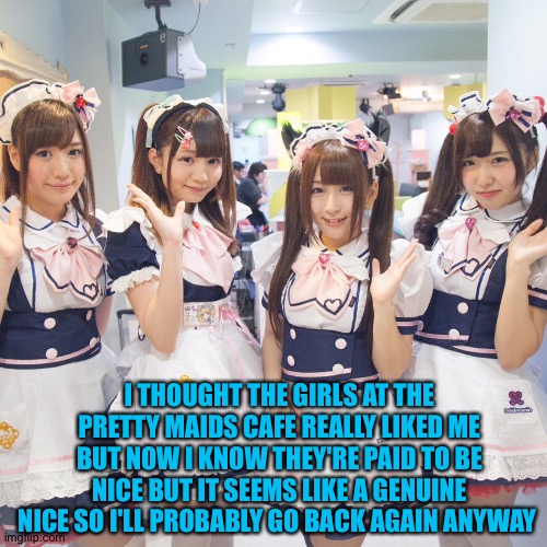 sort of a COSPLAY | I THOUGHT THE GIRLS AT THE PRETTY MAIDS CAFE REALLY LIKED ME BUT NOW I KNOW THEY'RE PAID TO BE NICE BUT IT SEEMS LIKE A GENUINE NICE SO I'LL PROBABLY GO BACK AGAIN ANYWAY | image tagged in pretty maids | made w/ Imgflip meme maker