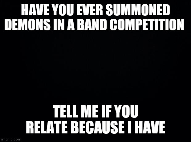 Not lying | HAVE YOU EVER SUMMONED DEMONS IN A BAND COMPETITION; TELL ME IF YOU RELATE BECAUSE I HAVE | image tagged in black background | made w/ Imgflip meme maker