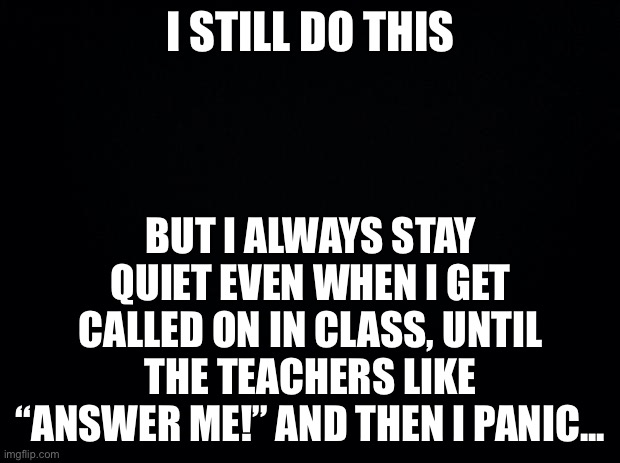 Black background | I STILL DO THIS; BUT I ALWAYS STAY QUIET EVEN WHEN I GET CALLED ON IN CLASS, UNTIL THE TEACHERS LIKE “ANSWER ME!” AND THEN I PANIC... | image tagged in black background | made w/ Imgflip meme maker