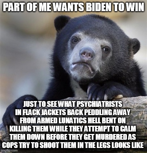 Confession Bear Meme | PART OF ME WANTS BIDEN TO WIN; JUST TO SEE WHAT PSYCHIATRISTS IN FLACK JACKETS BACK PEDDLING AWAY FROM ARMED LUNATICS HELL BENT ON KILLING THEM WHILE THEY ATTEMPT TO CALM THEM DOWN BEFORE THEY GET MURDERED AS COPS TRY TO SHOOT THEM IN THE LEGS LOOKS LIKE | image tagged in memes,confession bear,cops,joe biden,election 2020,psychiatrist | made w/ Imgflip meme maker