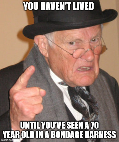 Back In My Day Meme | YOU HAVEN'T LIVED; UNTIL YOU'VE SEEN A 70 YEAR OLD IN A BONDAGE HARNESS | image tagged in memes,back in my day | made w/ Imgflip meme maker