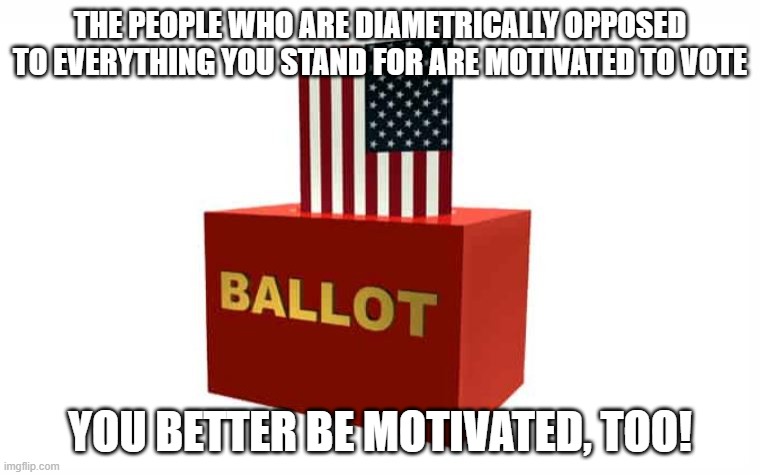 Get Motivated | THE PEOPLE WHO ARE DIAMETRICALLY OPPOSED TO EVERYTHING YOU STAND FOR ARE MOTIVATED TO VOTE; YOU BETTER BE MOTIVATED, TOO! | image tagged in election,vote | made w/ Imgflip meme maker