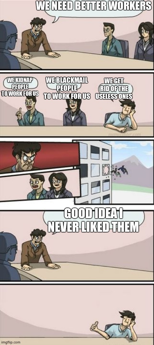 Boardroom Meeting Sugg 2 | WE NEED BETTER WORKERS; WE GET RID OF THE USELESS ONES; WE KIDNAP PEOPLE TO WORK FOR US; WE BLACKMAIL PEOPLE TO WORK FOR US; GOOD IDEA I NEVER LIKED THEM | image tagged in boardroom meeting sugg 2 | made w/ Imgflip meme maker