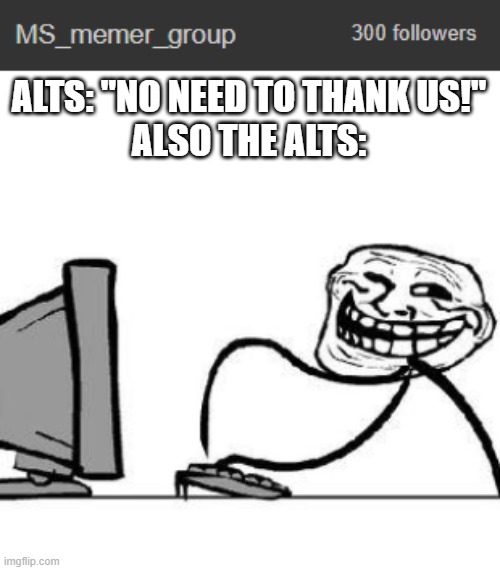 Couldn't find a better template- | ALTS: "NO NEED TO THANK US!"
ALSO THE ALTS: | image tagged in get trolled alt delete | made w/ Imgflip meme maker