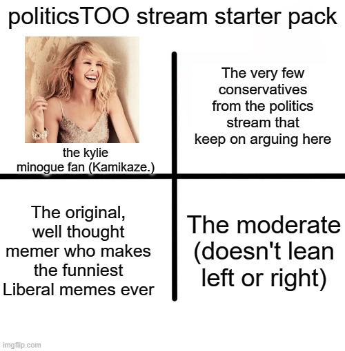 Comment down below if I forgot something | politicsTOO stream starter pack; The very few conservatives from the politics stream that keep on arguing here; the kylie minogue fan (Kamikaze.); The original, well thought memer who makes the funniest Liberal memes ever; The moderate (doesn't lean left or right) | image tagged in memes,blank starter pack,starter pack,liberals | made w/ Imgflip meme maker
