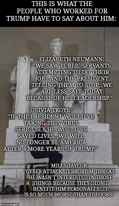 Trump will end our democracy if he wins and his supporters will cheer for it. #RVAT | THIS IS WHAT THE PEOPLE WHO WORKED FOR TRUMP HAVE TO SAY ABOUT HIM:; ELIZABETH NEUMANN: "WE SAW PUBLIC SERVANTS ATTEMPTING TO DO THEIR JOBS AND THE PRESIDENT TELLING THEM TO STOP...WE ARE LESS SAFE TODAY BECAUSE OF HIS LEADERSHIP."; OLIVIA TROYE: "IF THE PRESIDENT WOULD'VE TAKING THIS VIRUS SERIOUSLY HE WOULD'VE SAVED LIVES...WE WILL NO LONGER BE AMERICA AFTER 4 MORE YEARS OF TRUMP."; MILES TAYLOR: 
"CYBER ATTACK, TERRORISM THREAT. 
HE WASN'T INTERESTED IN THOSE THINGS BECAUSE THEY DIDN'T BENEFIT HIM PERSONALLY...IT IS SO MUCH WORSE THAN IT LOOKS." | image tagged in memes,donald trump,wannabe,dictator,trump unfit unqualified dangerous,sociopath | made w/ Imgflip meme maker