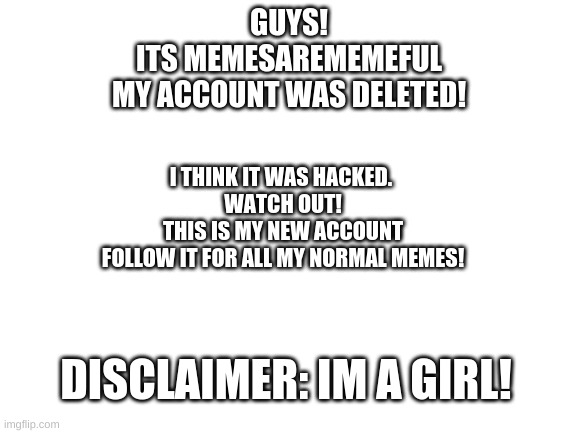 :cc | GUYS!
ITS MEMESAREMEMEFUL
MY ACCOUNT WAS DELETED! I THINK IT WAS HACKED. 
WATCH OUT!
THIS IS MY NEW ACCOUNT
FOLLOW IT FOR ALL MY NORMAL MEMES! DISCLAIMER: IM A GIRL! | image tagged in blank white template,hacker,memesarememeful | made w/ Imgflip meme maker