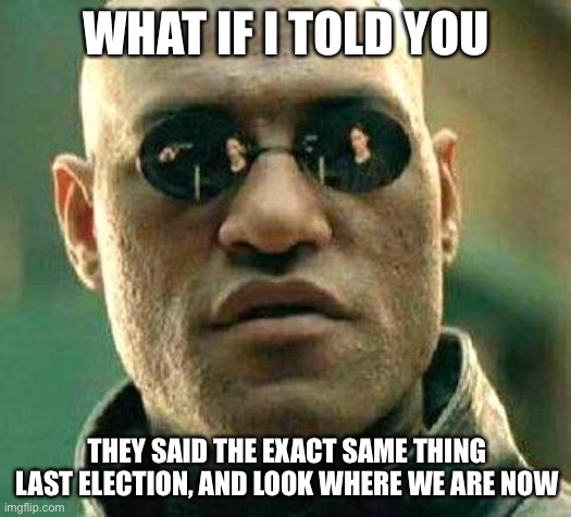 What if i told you | WHAT IF I TOLD YOU THEY SAID THE EXACT SAME THING LAST ELECTION, AND LOOK WHERE WE ARE NOW | image tagged in what if i told you | made w/ Imgflip meme maker