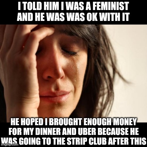 First World Problems | I TOLD HIM I WAS A FEMINIST AND HE WAS WAS OK WITH IT; HE HOPED I BROUGHT ENOUGH MONEY FOR MY DINNER AND UBER BECAUSE HE WAS GOING TO THE STRIP CLUB AFTER THIS | image tagged in memes,first world problems | made w/ Imgflip meme maker