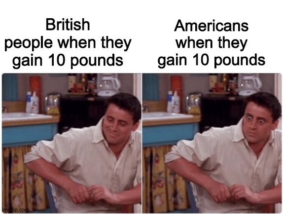 Joey from Friends | Americans when they gain 10 pounds; British people when they gain 10 pounds | image tagged in joey from friends | made w/ Imgflip meme maker