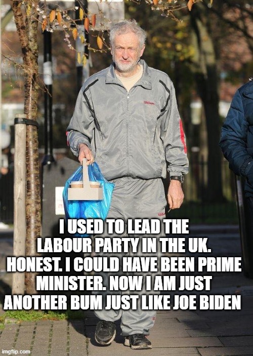 I USED TO LEAD THE LABOUR PARTY IN THE UK. HONEST. I COULD HAVE BEEN PRIME MINISTER. NOW I AM JUST ANOTHER BUM JUST LIKE JOE BIDEN | image tagged in jeremy corbyn | made w/ Imgflip meme maker