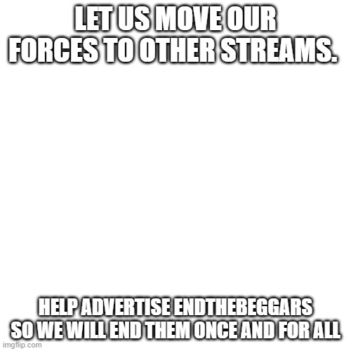 Yes | LET US MOVE OUR FORCES TO OTHER STREAMS. HELP ADVERTISE ENDTHEBEGGARS SO WE WILL END THEM ONCE AND FOR ALL | image tagged in memes,blank transparent square | made w/ Imgflip meme maker