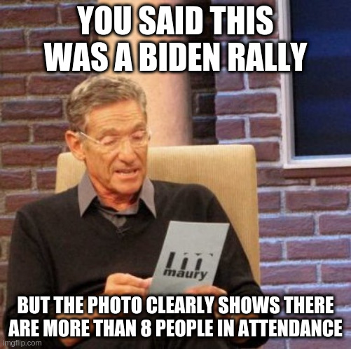 Maury Lie Detector Meme | YOU SAID THIS WAS A BIDEN RALLY BUT THE PHOTO CLEARLY SHOWS THERE ARE MORE THAN 8 PEOPLE IN ATTENDANCE | image tagged in memes,maury lie detector | made w/ Imgflip meme maker