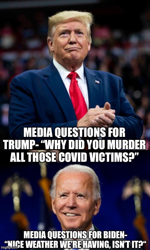 MEDIA QUESTIONS FOR TRUMP- “WHY DID YOU MURDER ALL THOSE COVID VICTIMS?”; MEDIA QUESTIONS FOR BIDEN- “NICE WEATHER WE’RE HAVING, ISN’T IT?“ | image tagged in donald trump,joe biden | made w/ Imgflip meme maker