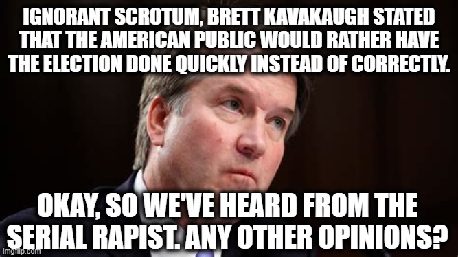 This Drunk Rapist Thinks You're An Idiot. | IGNORANT SCROTUM, BRETT KAVAKAUGH STATED THAT THE AMERICAN PUBLIC WOULD RATHER HAVE THE ELECTION DONE QUICKLY INSTEAD OF CORRECTLY. OKAY, SO WE'VE HEARD FROM THE SERIAL RAPIST. ANY OTHER OPINIONS? | image tagged in brett kavanaugh,scotus,supreme court,election 2020,rapist,alcoholic | made w/ Imgflip meme maker