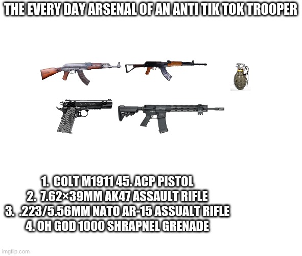 the every day arsenal suggestion of an anti tik tok trooper | THE EVERY DAY ARSENAL OF AN ANTI TIK TOK TROOPER; 1.  COLT M1911 45. ACP PISTOL

2.  7.62×39MM AK47 ASSAULT RIFLE

3.  .223/5.56MM NATO AR-15 ASSUALT RIFLE

4. OH GOD 1000 SHRAPNEL GRENADE | image tagged in transparent | made w/ Imgflip meme maker