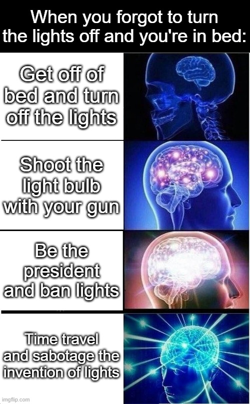 Expanding Brain | When you forgot to turn the lights off and you're in bed:; Get off of bed and turn off the lights; Shoot the light bulb with your gun; Be the president and ban lights; Time travel and sabotage the invention of lights | image tagged in memes,expanding brain | made w/ Imgflip meme maker