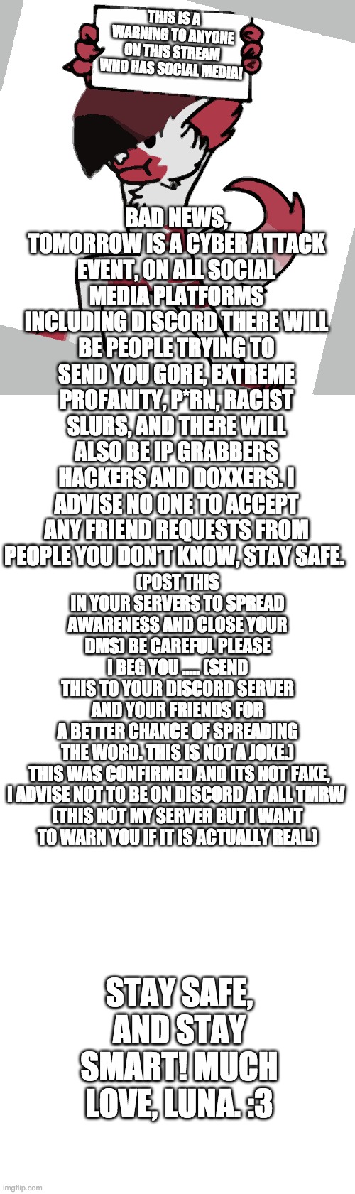 A warning to my peeps! | BAD NEWS, TOMORROW IS A CYBER ATTACK EVENT, ON ALL SOCIAL MEDIA PLATFORMS INCLUDING DISCORD THERE WILL BE PEOPLE TRYING TO SEND YOU GORE, EXTREME PROFANITY, P*RN, RACIST SLURS, AND THERE WILL ALSO BE IP GRABBERS HACKERS AND DOXXERS. I ADVISE NO ONE TO ACCEPT ANY FRIEND REQUESTS FROM PEOPLE YOU DON'T KNOW, STAY SAFE. THIS IS A WARNING TO ANYONE ON THIS STREAM WHO HAS SOCIAL MEDIA! (POST THIS IN YOUR SERVERS TO SPREAD AWARENESS AND CLOSE YOUR DMS) BE CAREFUL PLEASE I BEG YOU ..... (SEND THIS TO YOUR DISCORD SERVER AND YOUR FRIENDS FOR A BETTER CHANCE OF SPREADING THE WORD. THIS IS NOT A JOKE.)

 THIS WAS CONFIRMED AND ITS NOT FAKE, I ADVISE NOT TO BE ON DISCORD AT ALL TMRW 

(THIS NOT MY SERVER BUT I WANT TO WARN YOU IF IT IS ACTUALLY REAL.); STAY SAFE, AND STAY SMART! MUCH LOVE, LUNA. :3 | image tagged in blank white template | made w/ Imgflip meme maker