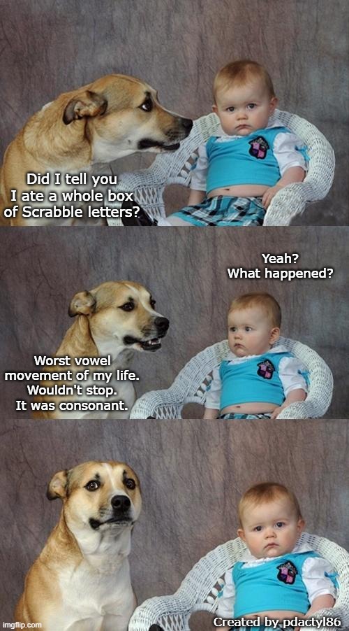 Scrabble Dog |  Did I tell you I ate a whole box of Scrabble letters? Yeah?
What happened? Worst vowel movement of my life.
Wouldn't stop.
It was consonant. Created by pdactyl86 | image tagged in memes,dad joke dog,scrabble,pun | made w/ Imgflip meme maker