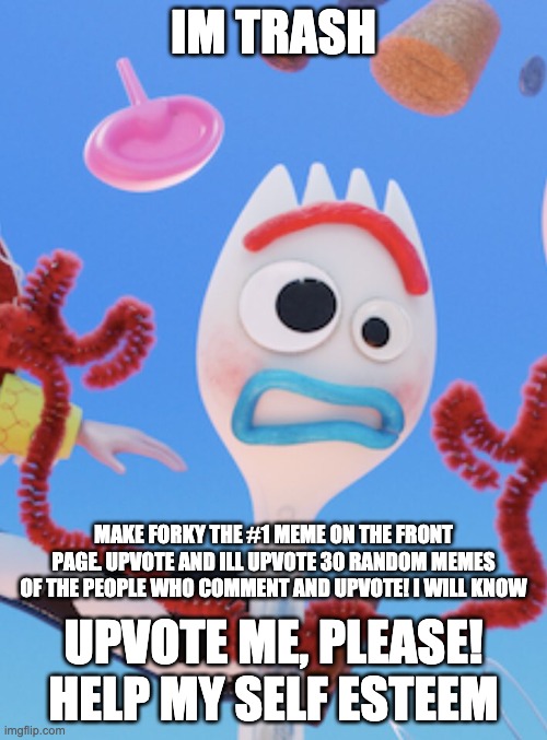 Forky | IM TRASH; MAKE FORKY THE #1 MEME ON THE FRONT PAGE. UPVOTE AND ILL UPVOTE 30 RANDOM MEMES OF THE PEOPLE WHO COMMENT AND UPVOTE! I WILL KNOW; UPVOTE ME, PLEASE! HELP MY SELF ESTEEM | image tagged in forky | made w/ Imgflip meme maker