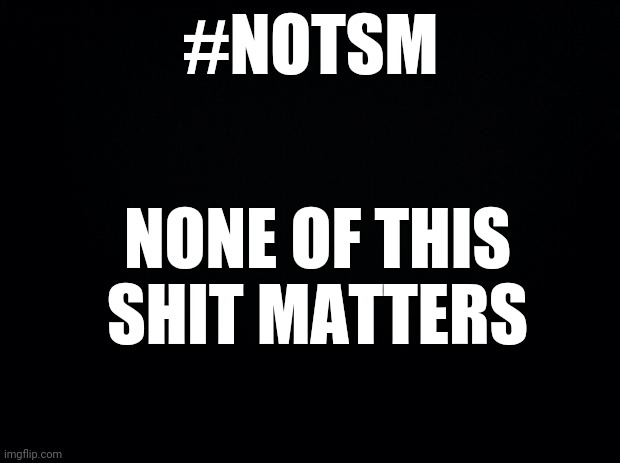 Social Justice Saturation Leads to Social Apathy | #NOTSM; NONE OF THIS SHIT MATTERS | image tagged in black background | made w/ Imgflip meme maker