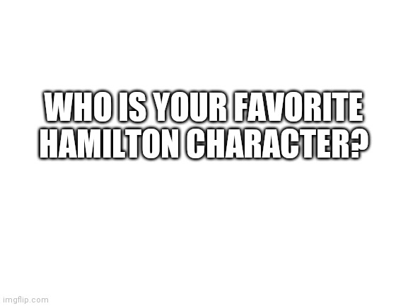 Just curious | WHO IS YOUR FAVORITE HAMILTON CHARACTER? | image tagged in blank white template | made w/ Imgflip meme maker