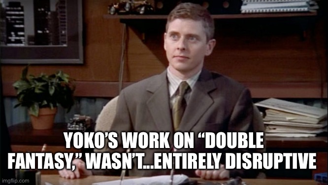 News Radio | YOKO’S WORK ON “DOUBLE FANTASY,” WASN’T...ENTIRELY DISRUPTIVE | image tagged in news radio | made w/ Imgflip meme maker