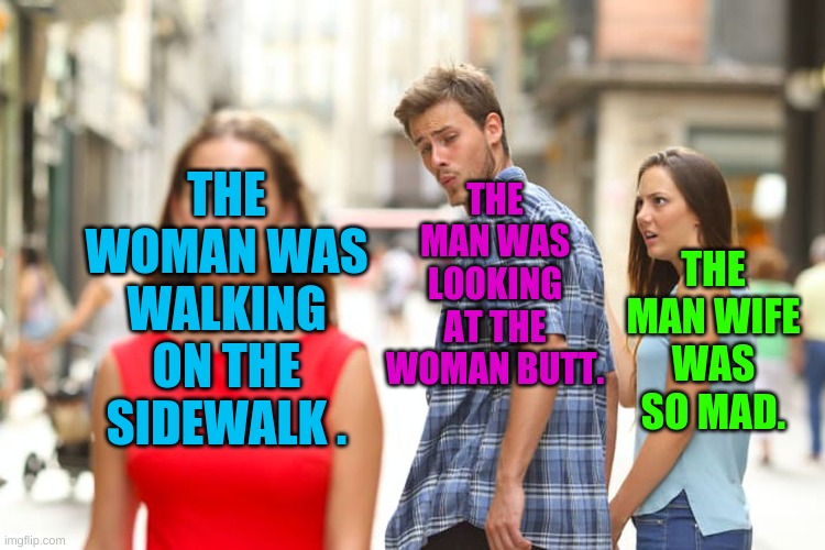 The man looking at the woman butt | THE MAN WAS LOOKING AT THE WOMAN BUTT. THE WOMAN WAS WALKING ON THE SIDEWALK . THE MAN WIFE WAS SO MAD. | image tagged in memes,distracted boyfriend | made w/ Imgflip meme maker