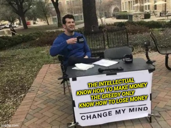 The intellectual know how to make money The greedy only know how to lose money Change my mind! | THE INTELLECTUAL KNOW HOW TO MAKE MONEY
THE GREEDY ONLY KNOW HOW TO LOSE MONEY | image tagged in memes,change my mind | made w/ Imgflip meme maker