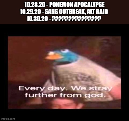 AAAAAAAAAAAAAAAAAaaaaaaaaaaaaaaa | 10.28.20 - POKEMON APOCALYPSE
10.29.20 - SANS OUTBREAK, ALT RAID 
10.30.20 - ??????????????? | image tagged in everyday we stray further from god | made w/ Imgflip meme maker