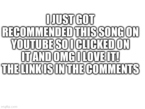 Blank White Template | I JUST GOT RECOMMENDED THIS SONG ON YOUTUBE SO I CLICKED ON IT AND OMG I LOVE IT! THE LINK IS IN THE COMMENTS | image tagged in blank white template | made w/ Imgflip meme maker