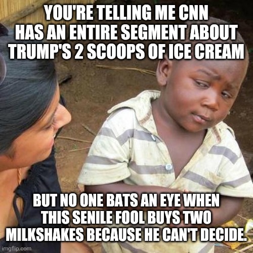 Third World Skeptical Kid Meme | YOU'RE TELLING ME CNN HAS AN ENTIRE SEGMENT ABOUT TRUMP'S 2 SCOOPS OF ICE CREAM BUT NO ONE BATS AN EYE WHEN THIS SENILE FOOL BUYS TWO MILKSH | image tagged in memes,third world skeptical kid | made w/ Imgflip meme maker
