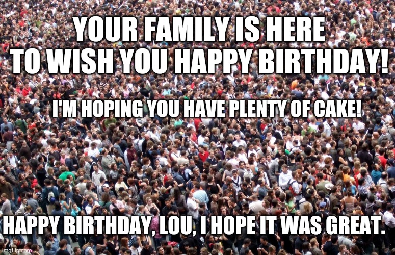 Large crowd of people | YOUR FAMILY IS HERE TO WISH YOU HAPPY BIRTHDAY! I'M HOPING YOU HAVE PLENTY OF CAKE! HAPPY BIRTHDAY, LOU, I HOPE IT WAS GREAT. | image tagged in large crowd of people | made w/ Imgflip meme maker