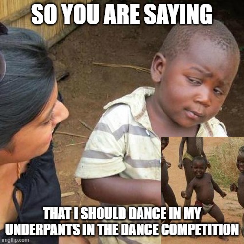 So you are saying | SO YOU ARE SAYING; THAT I SHOULD DANCE IN MY UNDERPANTS IN THE DANCE COMPETITION | image tagged in memes,third world skeptical kid | made w/ Imgflip meme maker